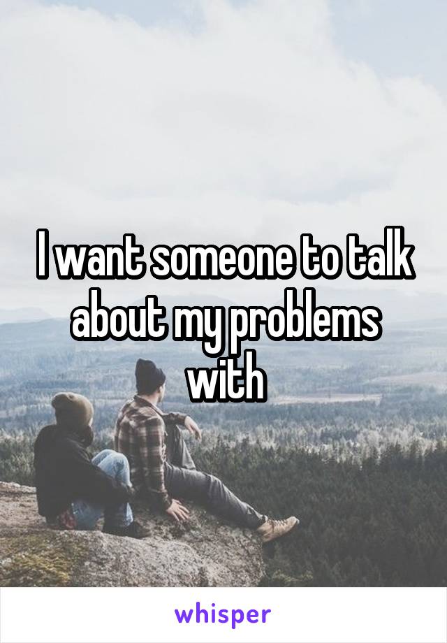  I want someone to talk about my problems with