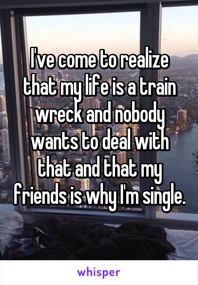 I've come to realize that my life is a train wreck and nobody wants to deal with that and that my friends is why I'm single. 