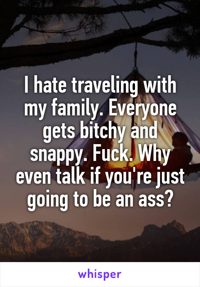 I hate traveling with my family. Everyone gets bitchy and snappy. Fuck. Why even talk if you're just going to be an ass?