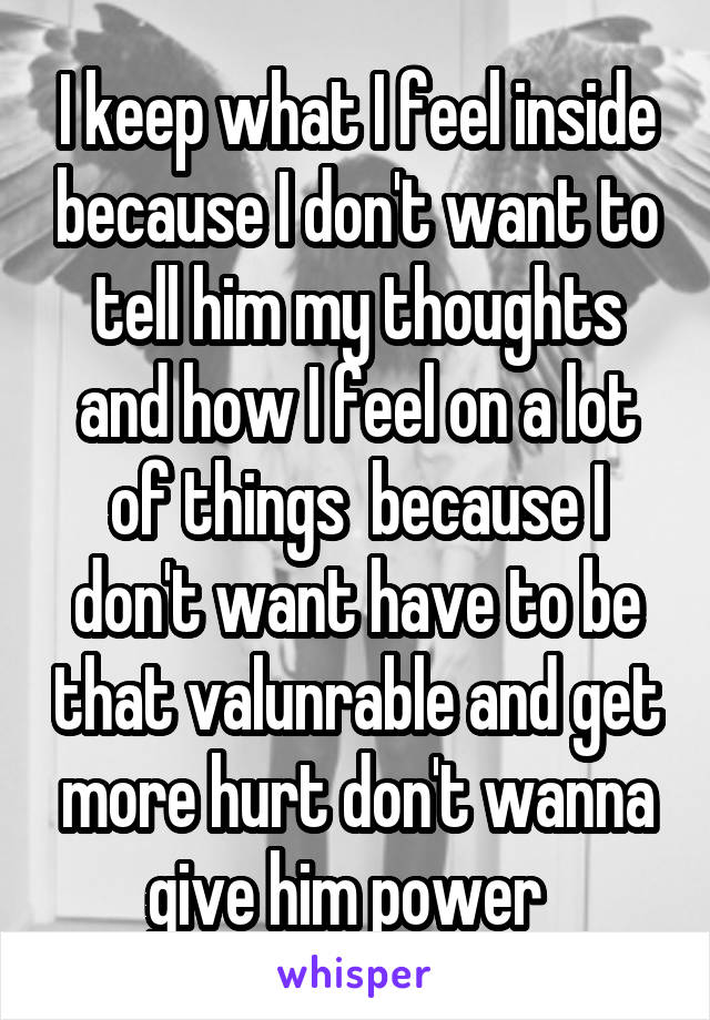 I keep what I feel inside because I don't want to tell him my thoughts and how I feel on a lot of things  because I don't want have to be that valunrable and get more hurt don't wanna give him power  