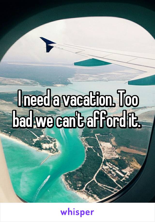 I need a vacation. Too bad we can't afford it. 
