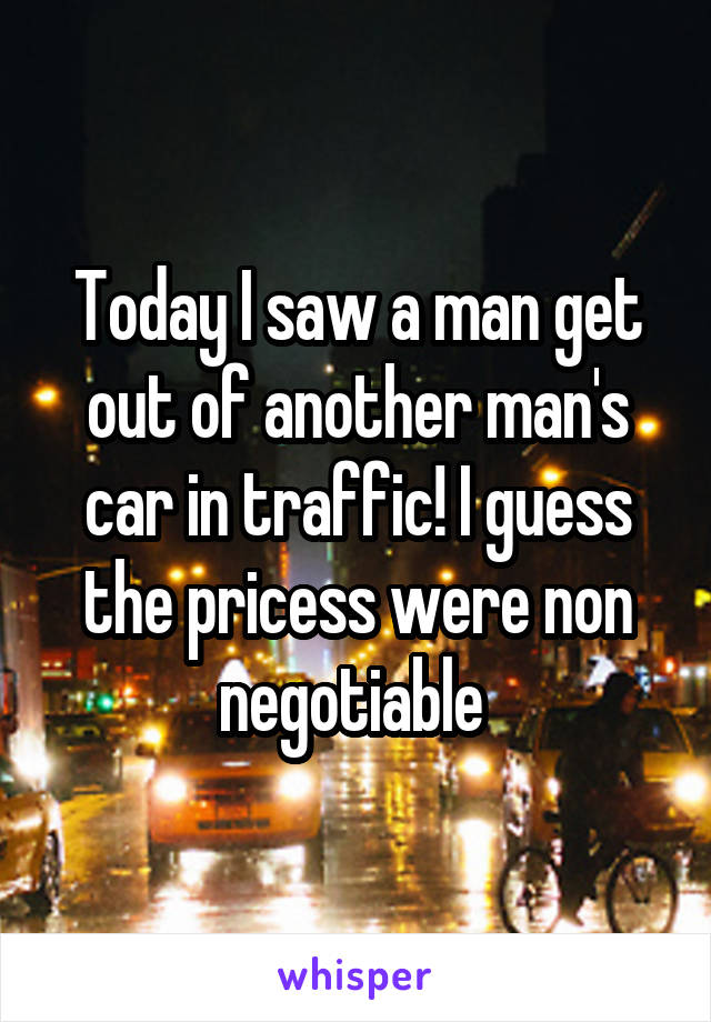 Today I saw a man get out of another man's car in traffic! I guess the pricess were non negotiable 
