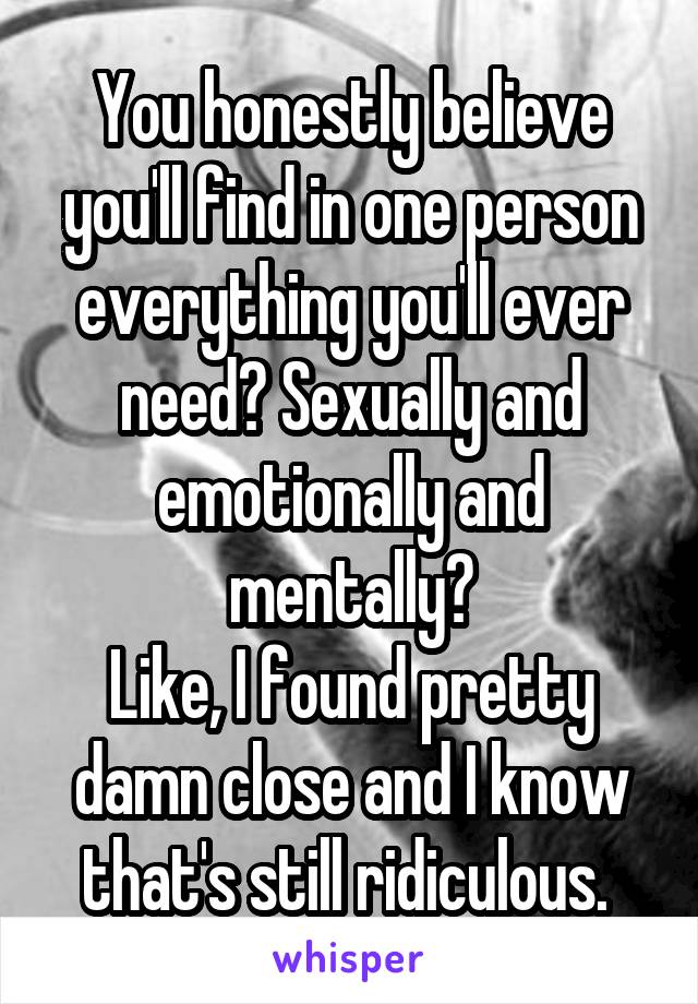 You honestly believe you'll find in one person everything you'll ever need? Sexually and emotionally and mentally?
Like, I found pretty damn close and I know that's still ridiculous. 