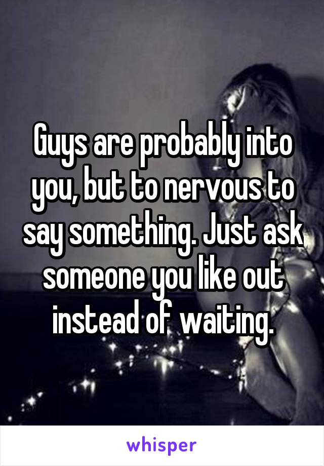Guys are probably into you, but to nervous to say something. Just ask someone you like out instead of waiting.