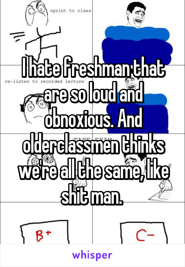 I hate freshman that are so loud and obnoxious. And olderclassmen thinks we're all the same, like shit man. 
