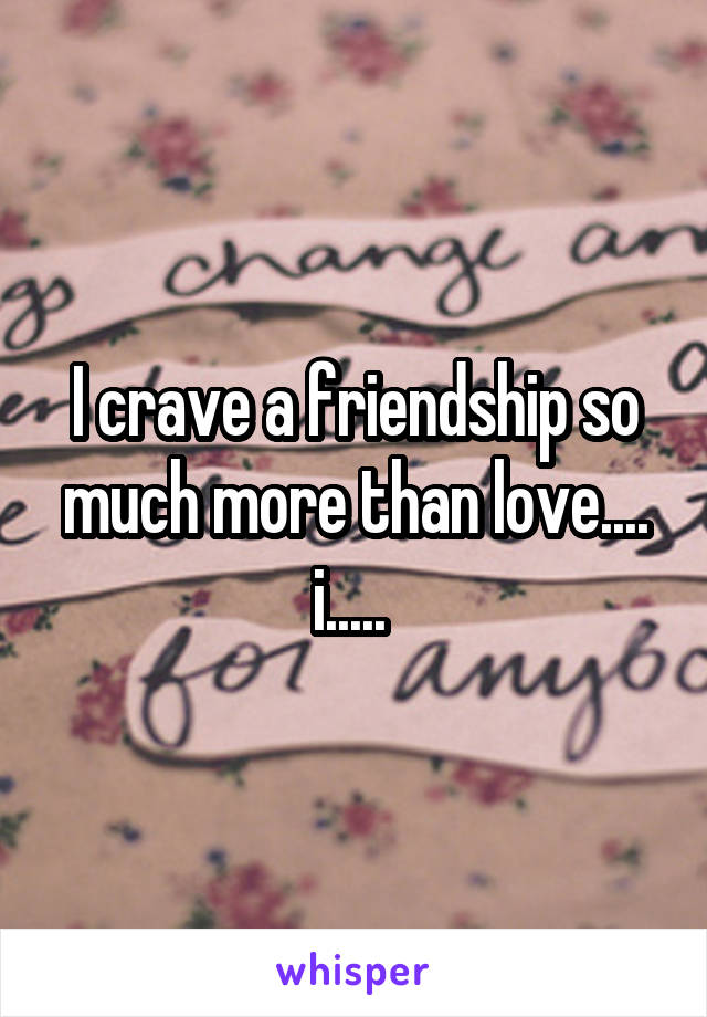 I crave a friendship so much more than love.... i..... 