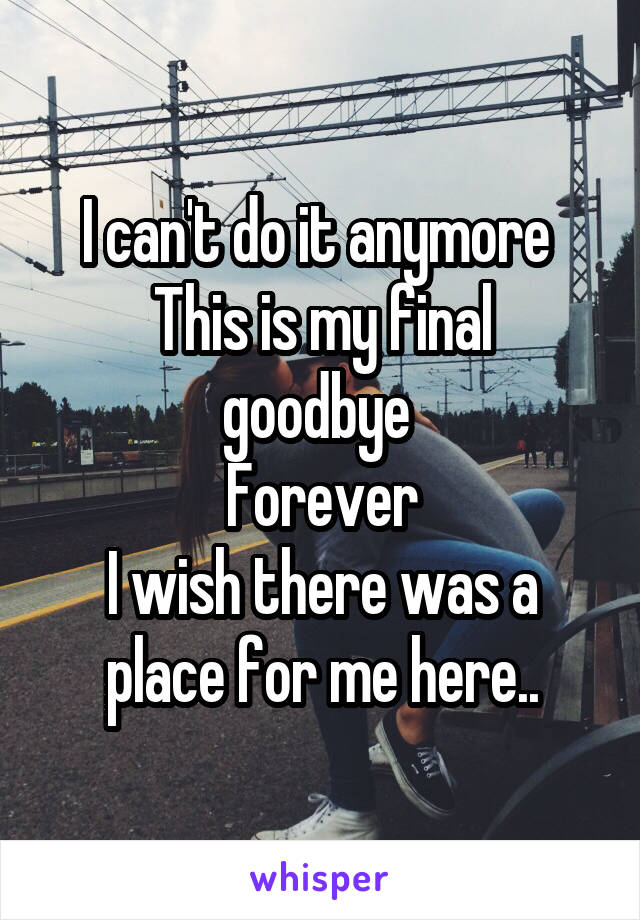 I can't do it anymore 
This is my final goodbye 
Forever
I wish there was a place for me here..