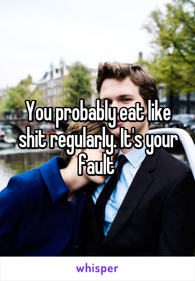 You probably eat like shit regularly. It's your fault 