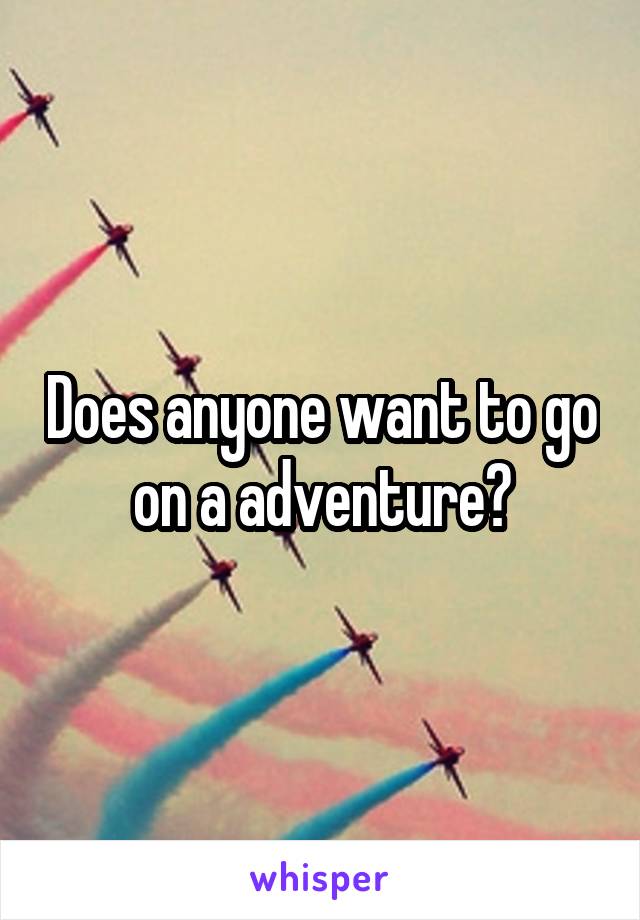Does anyone want to go on a adventure?