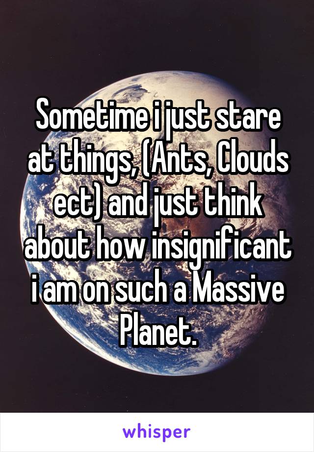 Sometime i just stare at things, (Ants, Clouds ect) and just think about how insignificant i am on such a Massive Planet.