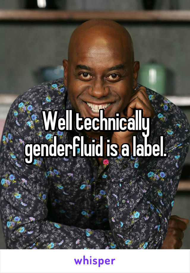 Well technically genderfluid is a label.