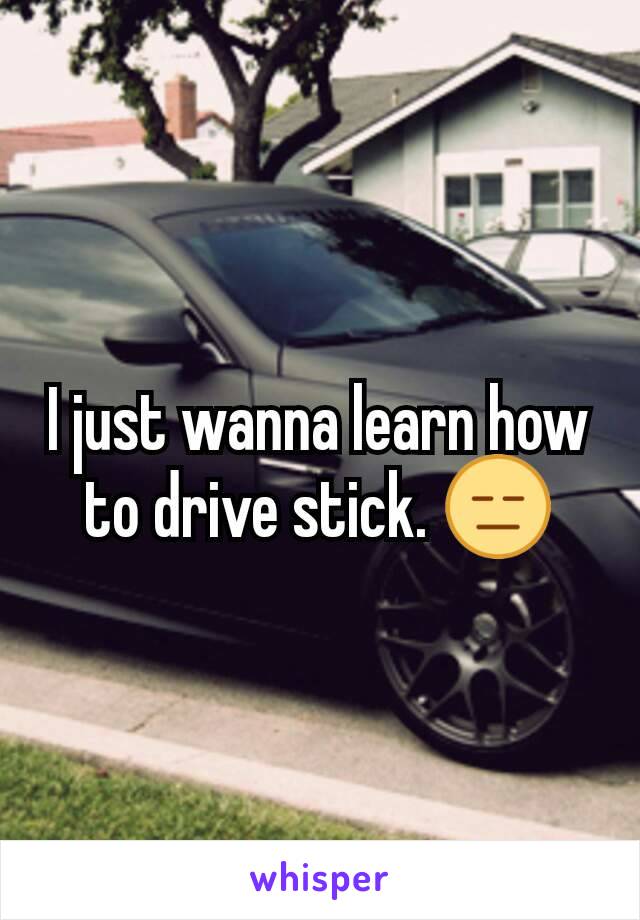 I just wanna learn how to drive stick. 😑