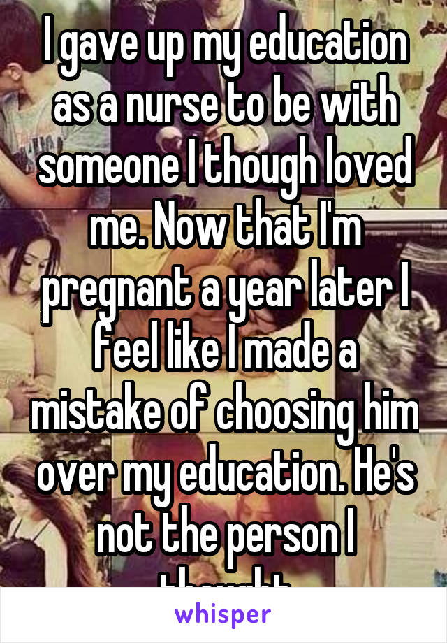I gave up my education as a nurse to be with someone I though loved me. Now that I'm pregnant a year later I feel like I made a mistake of choosing him over my education. He's not the person I thought