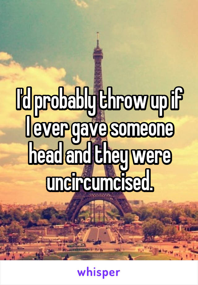 I'd probably throw up if I ever gave someone head and they were uncircumcised.