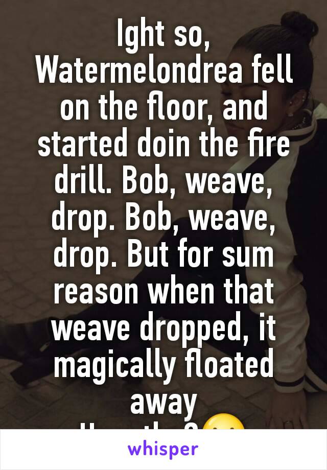 Ight so, Watermelondrea fell on the floor, and started doin the fire drill. Bob, weave, drop. Bob, weave, drop. But for sum reason when that weave dropped, it magically floated away
How tho?😕