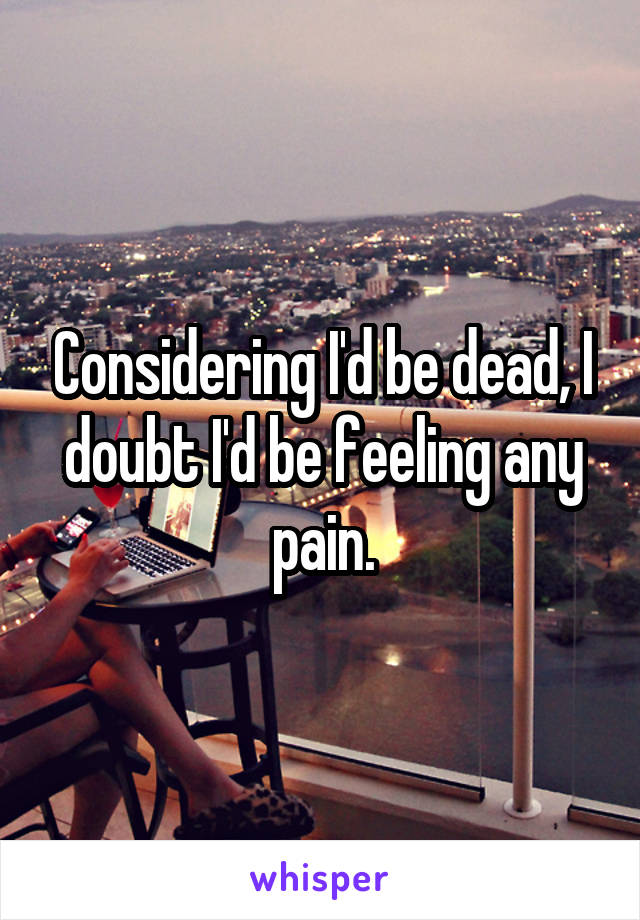 Considering I'd be dead, I doubt I'd be feeling any pain.