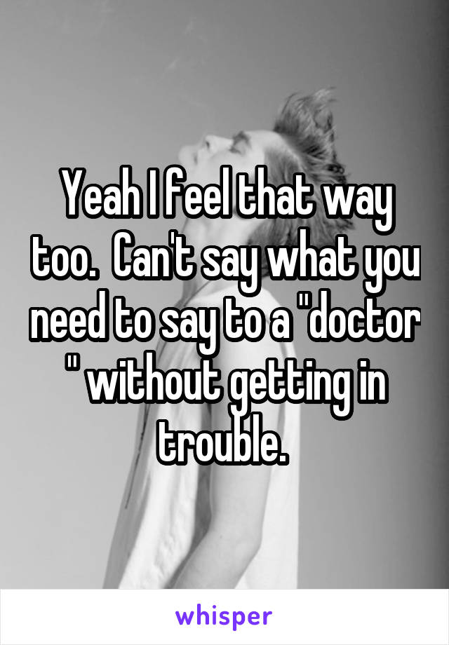 Yeah I feel that way too.  Can't say what you need to say to a "doctor " without getting in trouble. 