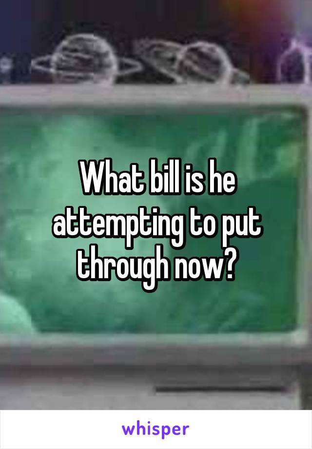What bill is he attempting to put through now?