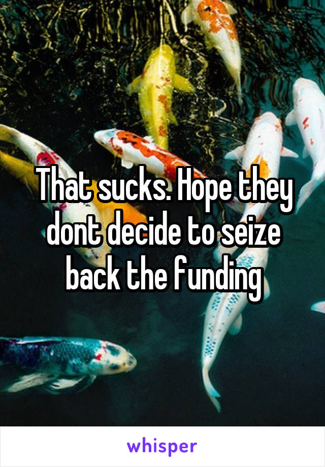 That sucks. Hope they dont decide to seize back the funding