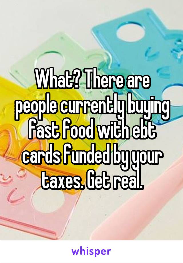 What? There are people currently buying fast food with ebt cards funded by your taxes. Get real.