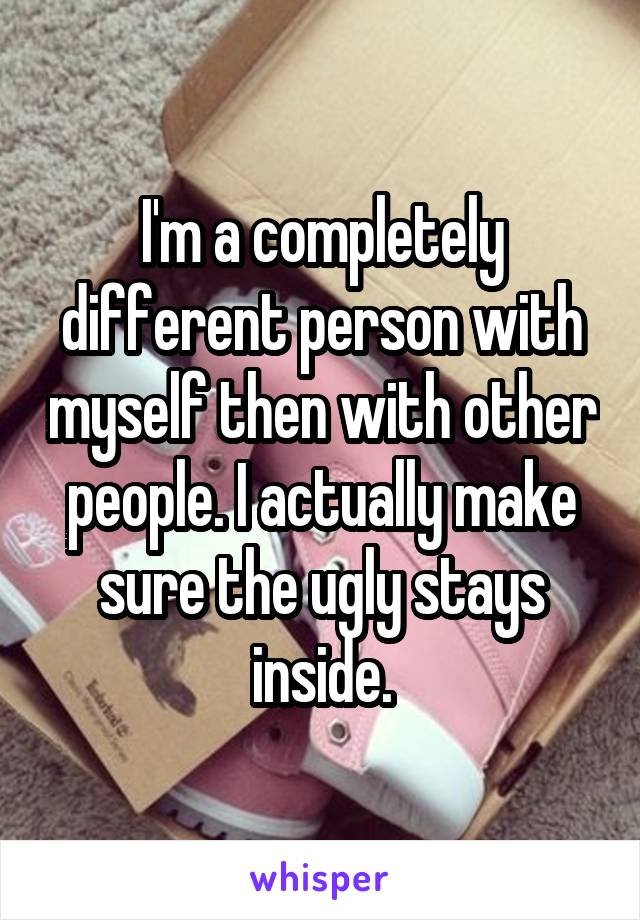 I'm a completely different person with myself then with other people. I actually make sure the ugly stays inside.
