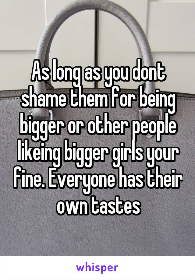 As long as you dont shame them for being bigger or other people likeing bigger girls your fine. Everyone has their own tastes