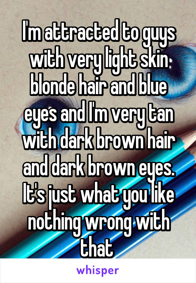 I'm attracted to guys with very light skin blonde hair and blue eyes and I'm very tan with dark brown hair and dark brown eyes. It's just what you like nothing wrong with that 