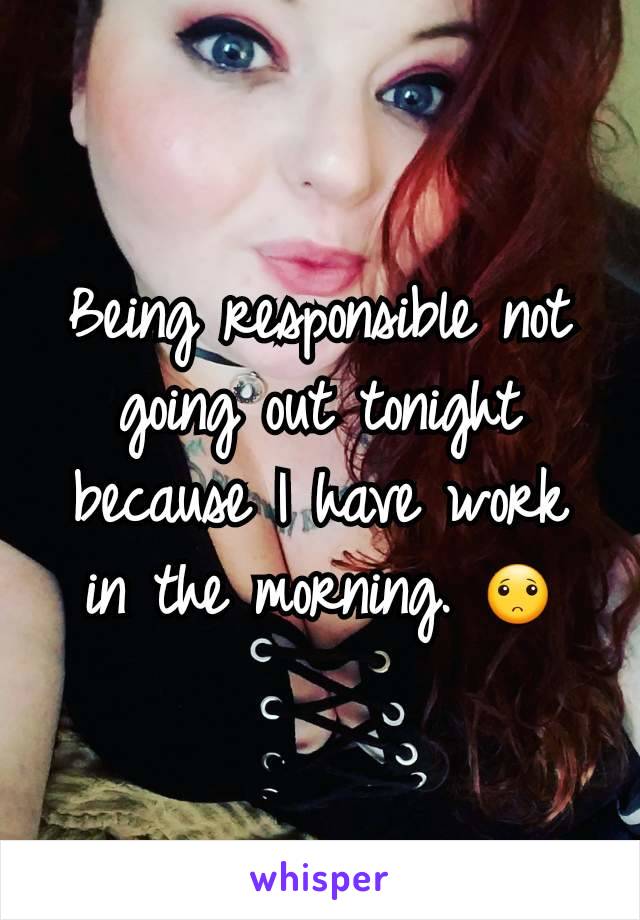 Being responsible not going out tonight because I have work in the morning. 🙁