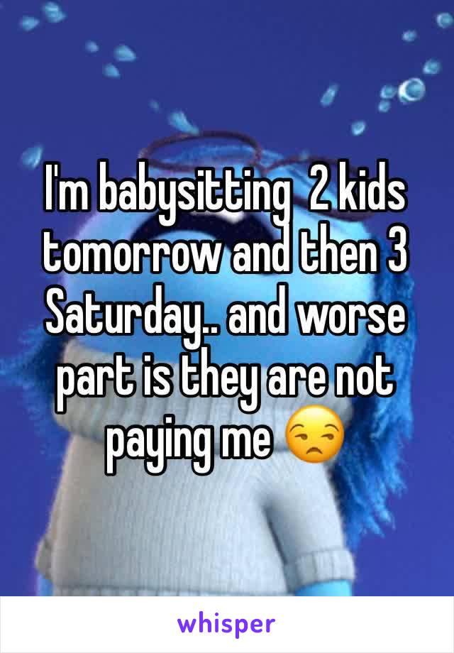 I'm babysitting  2 kids tomorrow and then 3 Saturday.. and worse part is they are not paying me 😒