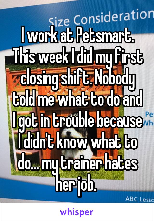 I work at Petsmart. This week I did my first closing shift. Nobody told me what to do and I got in trouble because I didn't know what to do... my trainer hates her job. 