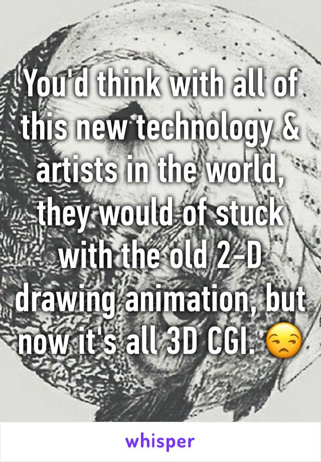 You'd think with all of this new technology & artists in the world, they would of stuck with the old 2-D drawing animation, but now it's all 3D CGI. 😒