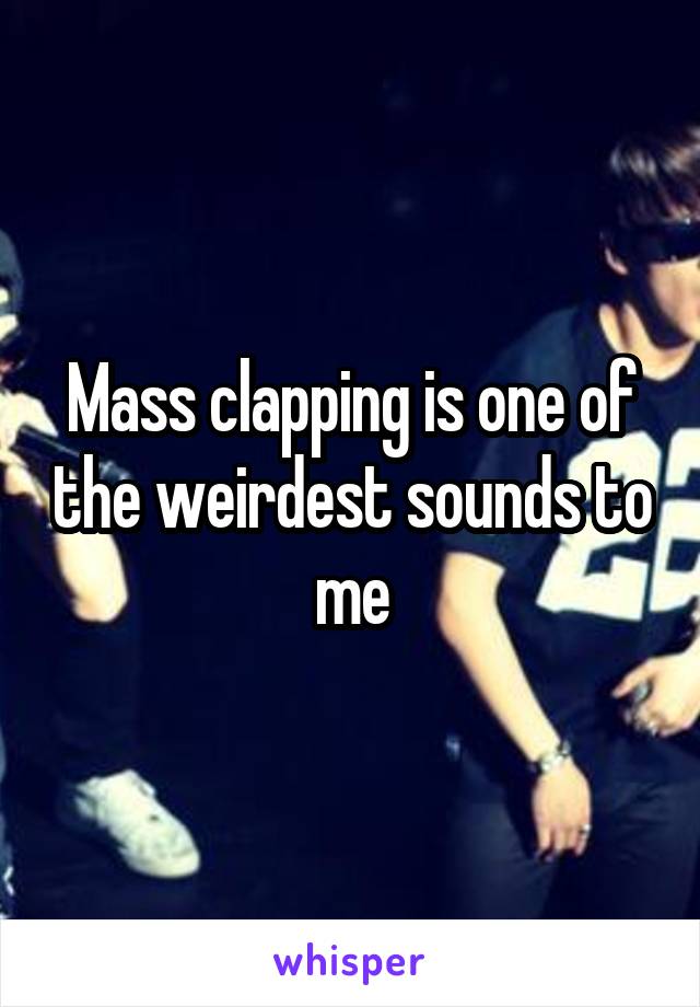 Mass clapping is one of the weirdest sounds to me