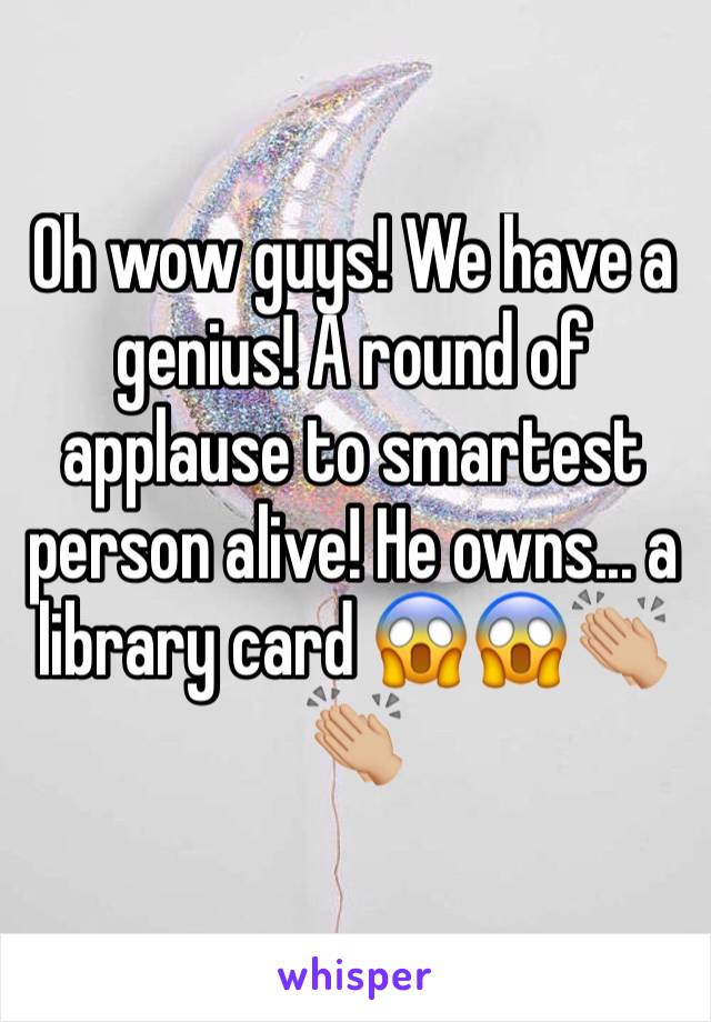 Oh wow guys! We have a genius! A round of applause to smartest person alive! He owns... a library card 😱😱👏🏼👏🏼