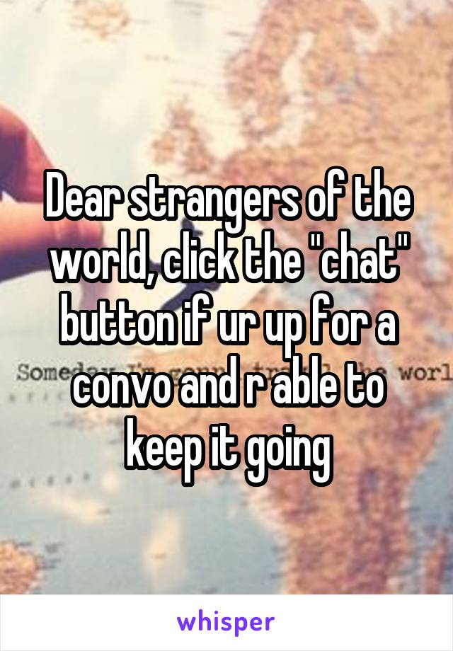 Dear strangers of the world, click the "chat" button if ur up for a convo and r able to keep it going