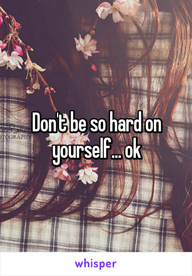 Don't be so hard on yourself... ok