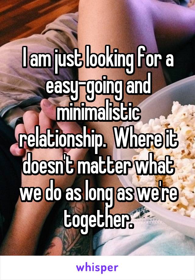 I am just looking for a easy-going and minimalistic relationship.  Where it doesn't matter what we do as long as we're together.