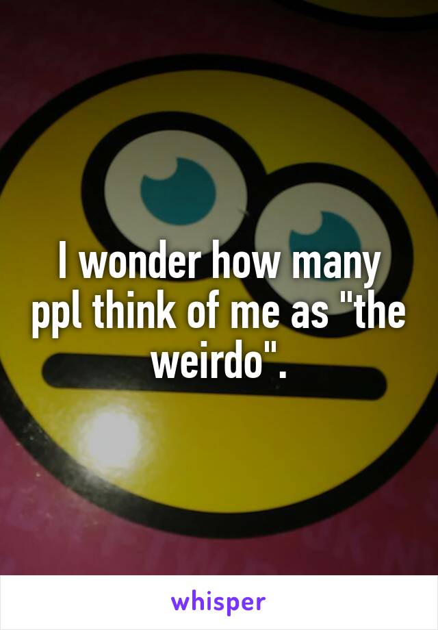 I wonder how many ppl think of me as "the weirdo".