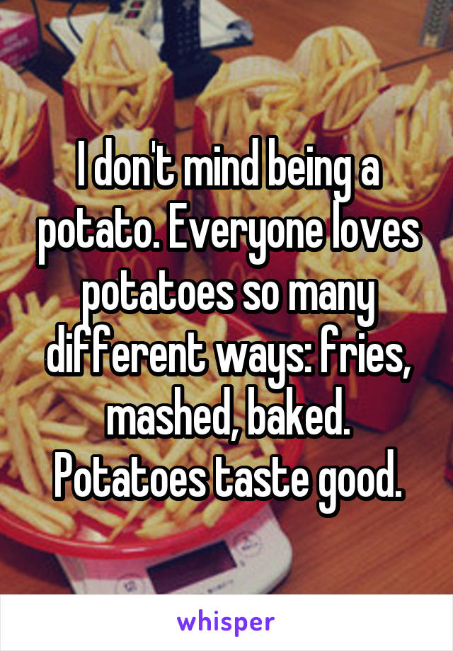 I don't mind being a potato. Everyone loves potatoes so many different ways: fries, mashed, baked. Potatoes taste good.