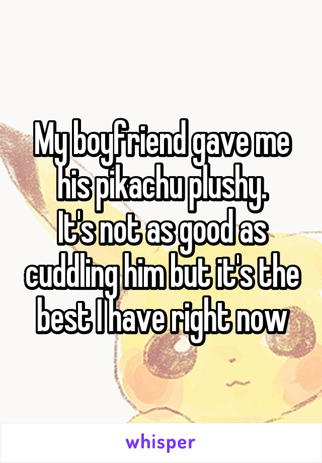 My boyfriend gave me his pikachu plushy.
It's not as good as cuddling him but it's the best I have right now