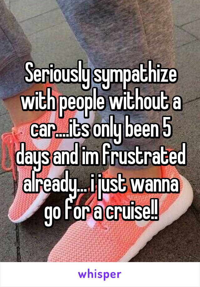Seriously sympathize with people without a car....its only been 5 days and im frustrated already... i just wanna go for a cruise!!