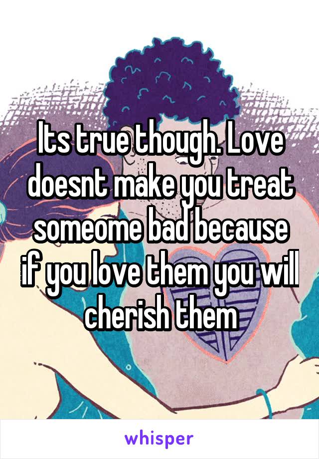 Its true though. Love doesnt make you treat someome bad because if you love them you will cherish them