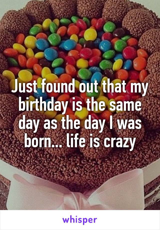 Just found out that my birthday is the same day as the day I was born... life is crazy