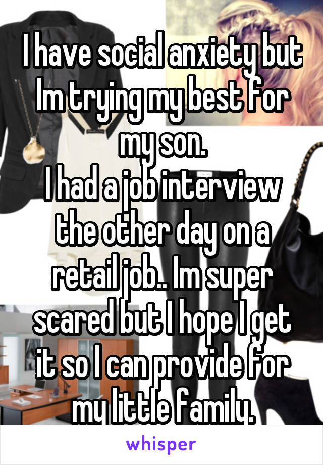 I have social anxiety but Im trying my best for my son.
I had a job interview the other day on a retail job.. Im super scared but I hope I get it so I can provide for my little family.