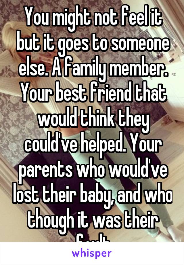 You might not feel it but it goes to someone else. A family member. Your best friend that would think they could've helped. Your parents who would've lost their baby, and who though it was their fault