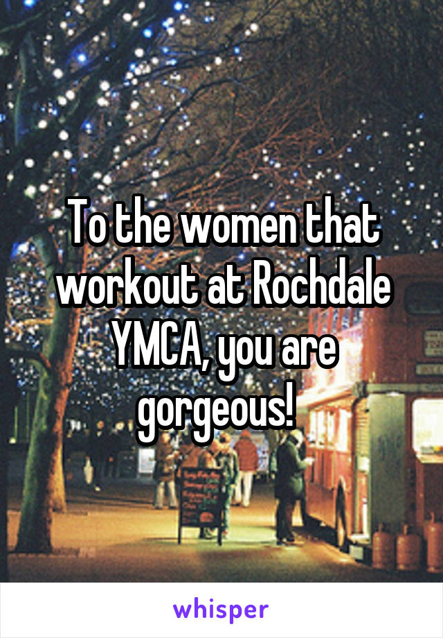 To the women that workout at Rochdale YMCA, you are gorgeous!  