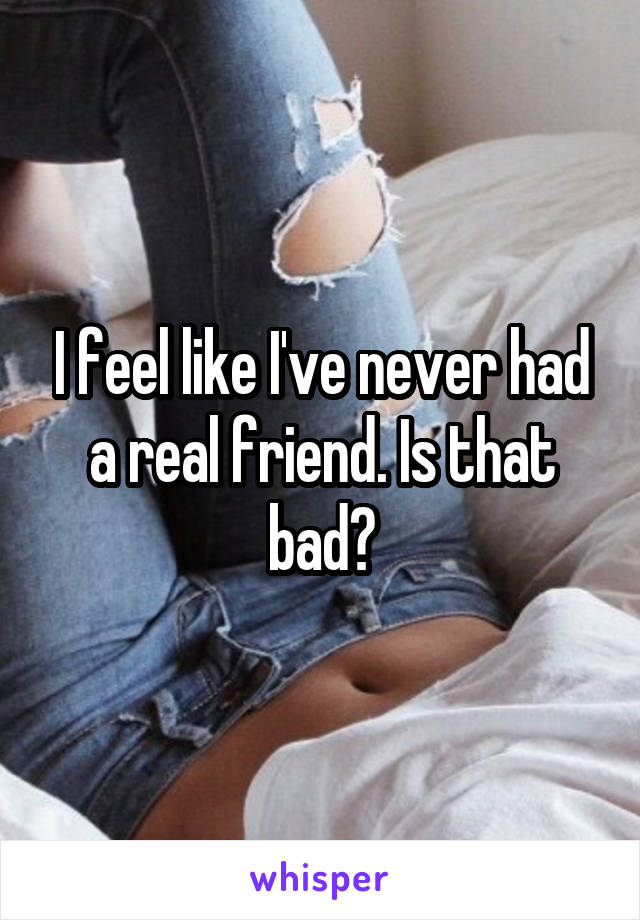 I feel like I've never had a real friend. Is that bad?