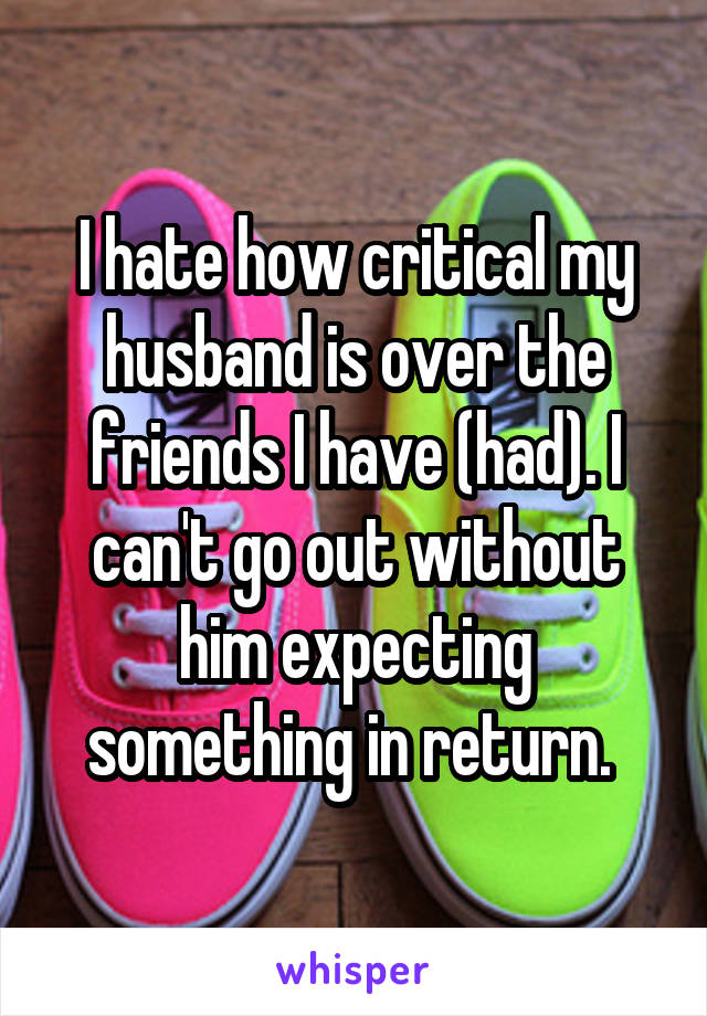 I hate how critical my husband is over the friends I have (had). I can't go out without him expecting something in return. 