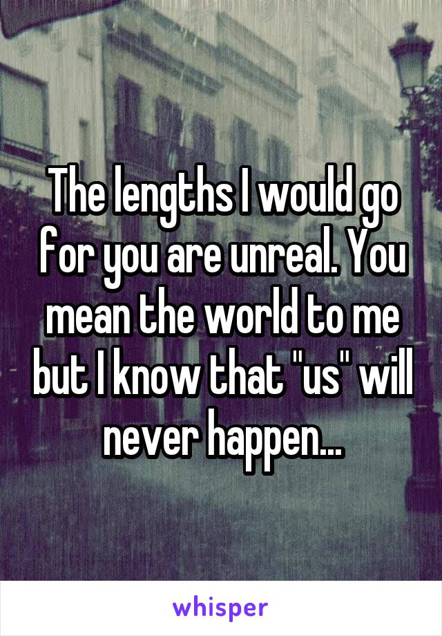 The lengths I would go for you are unreal. You mean the world to me but I know that "us" will never happen...