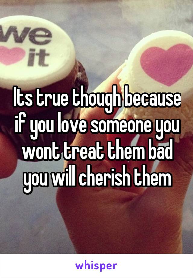 Its true though because if you love someone you wont treat them bad you will cherish them