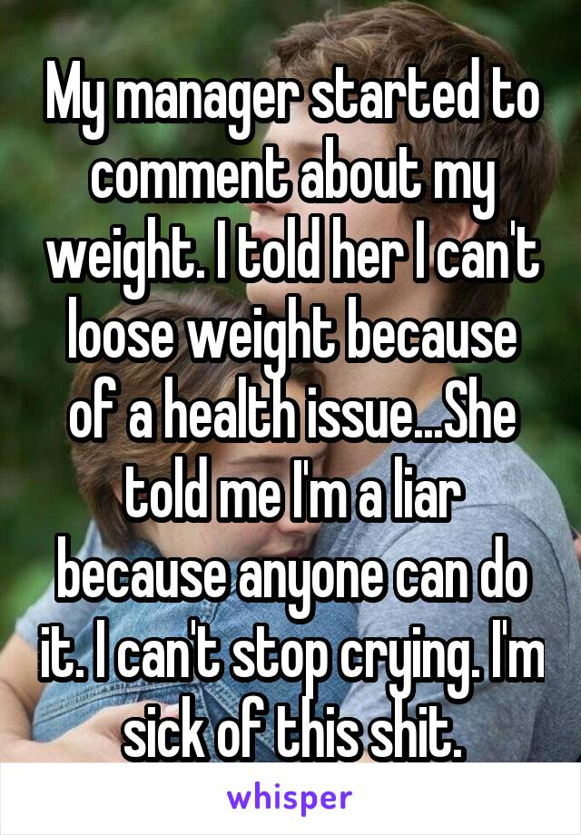 My manager started to comment about my weight. I told her I can't loose weight because of a health issue...She told me I'm a liar because anyone can do it. I can't stop crying. I'm sick of this shit.